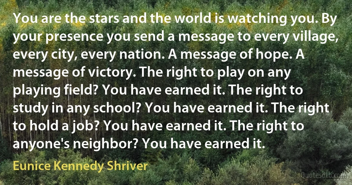 You are the stars and the world is watching you. By your presence you send a message to every village, every city, every nation. A message of hope. A message of victory. The right to play on any playing field? You have earned it. The right to study in any school? You have earned it. The right to hold a job? You have earned it. The right to anyone's neighbor? You have earned it. (Eunice Kennedy Shriver)