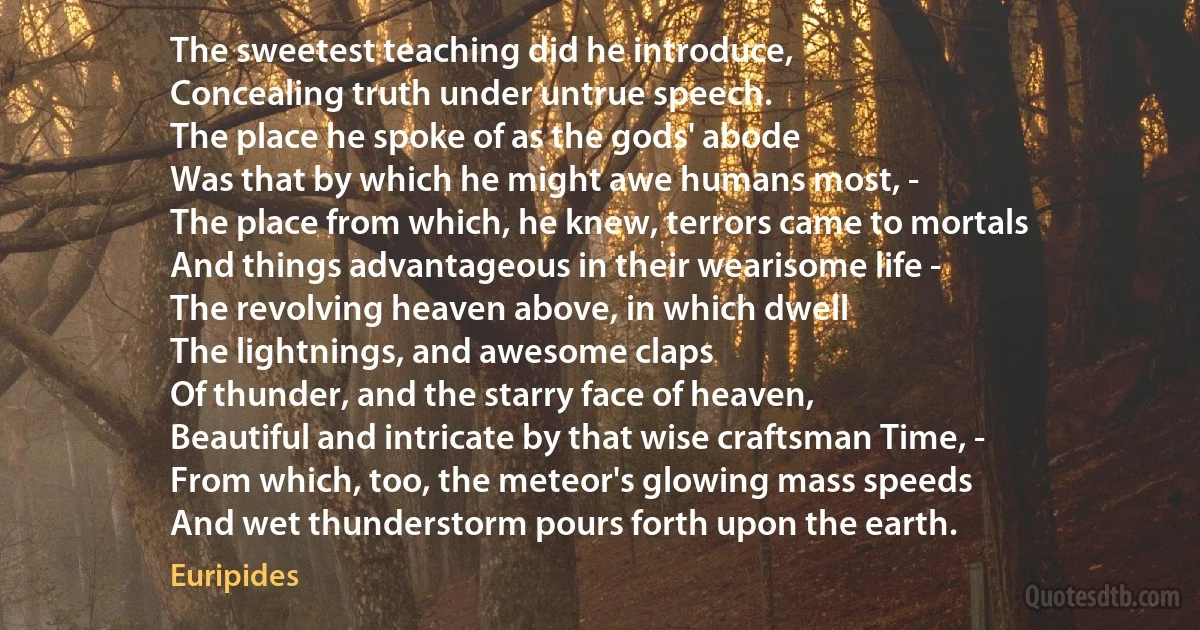 The sweetest teaching did he introduce,
Concealing truth under untrue speech.
The place he spoke of as the gods' abode
Was that by which he might awe humans most, -
The place from which, he knew, terrors came to mortals
And things advantageous in their wearisome life -
The revolving heaven above, in which dwell
The lightnings, and awesome claps
Of thunder, and the starry face of heaven,
Beautiful and intricate by that wise craftsman Time, -
From which, too, the meteor's glowing mass speeds
And wet thunderstorm pours forth upon the earth. (Euripides)