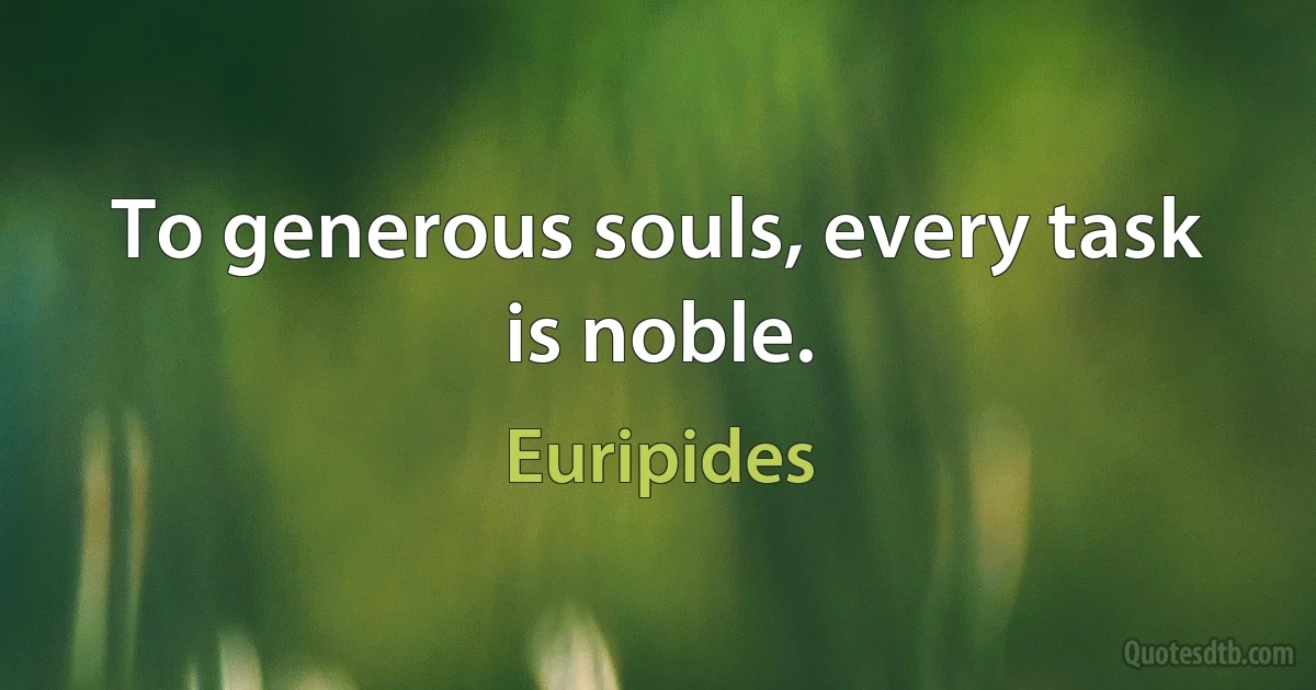 To generous souls, every task is noble. (Euripides)