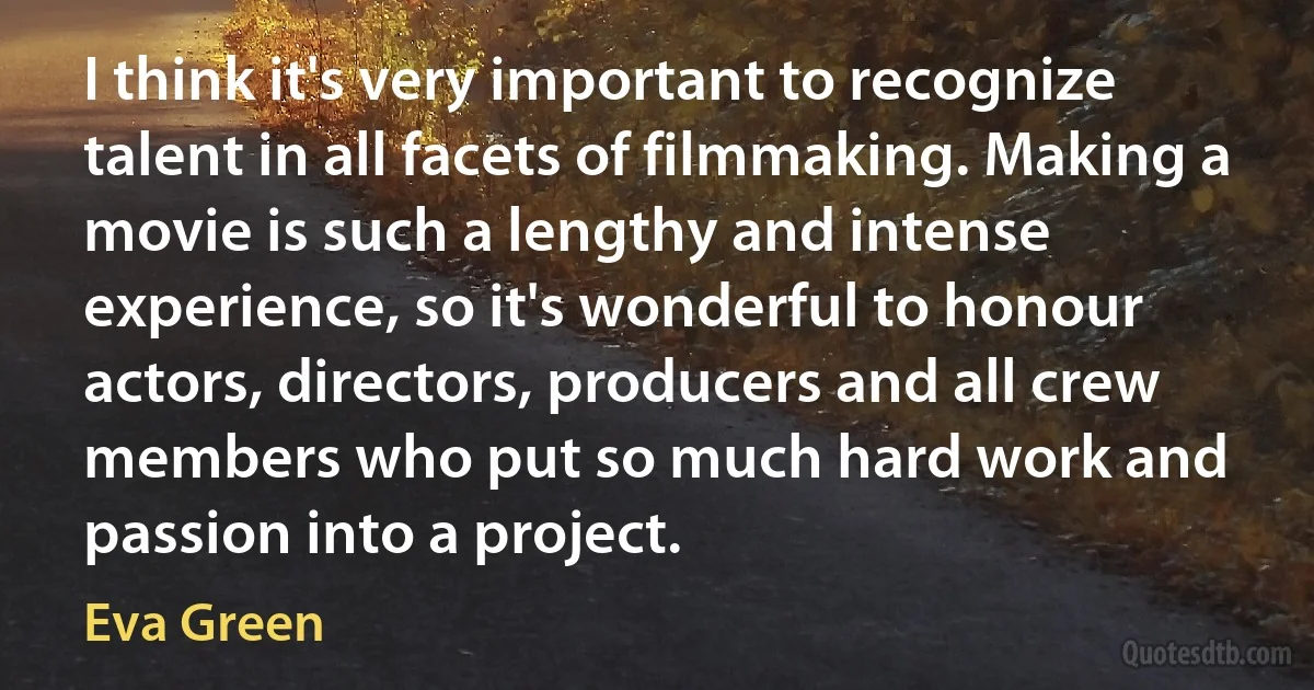 I think it's very important to recognize talent in all facets of filmmaking. Making a movie is such a lengthy and intense experience, so it's wonderful to honour actors, directors, producers and all crew members who put so much hard work and passion into a project. (Eva Green)