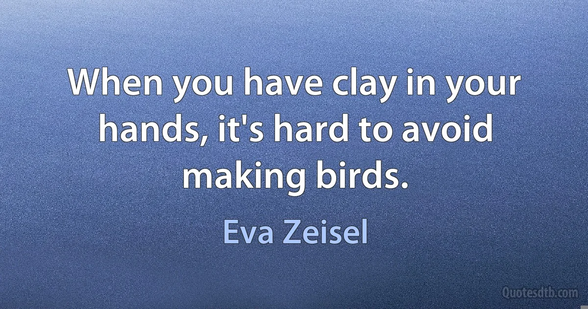 When you have clay in your hands, it's hard to avoid making birds. (Eva Zeisel)