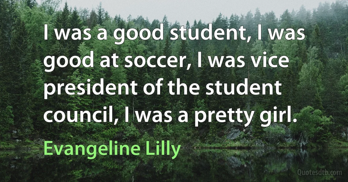 I was a good student, I was good at soccer, I was vice president of the student council, I was a pretty girl. (Evangeline Lilly)