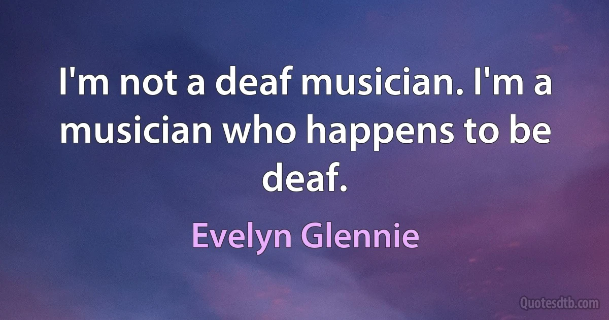 I'm not a deaf musician. I'm a musician who happens to be deaf. (Evelyn Glennie)