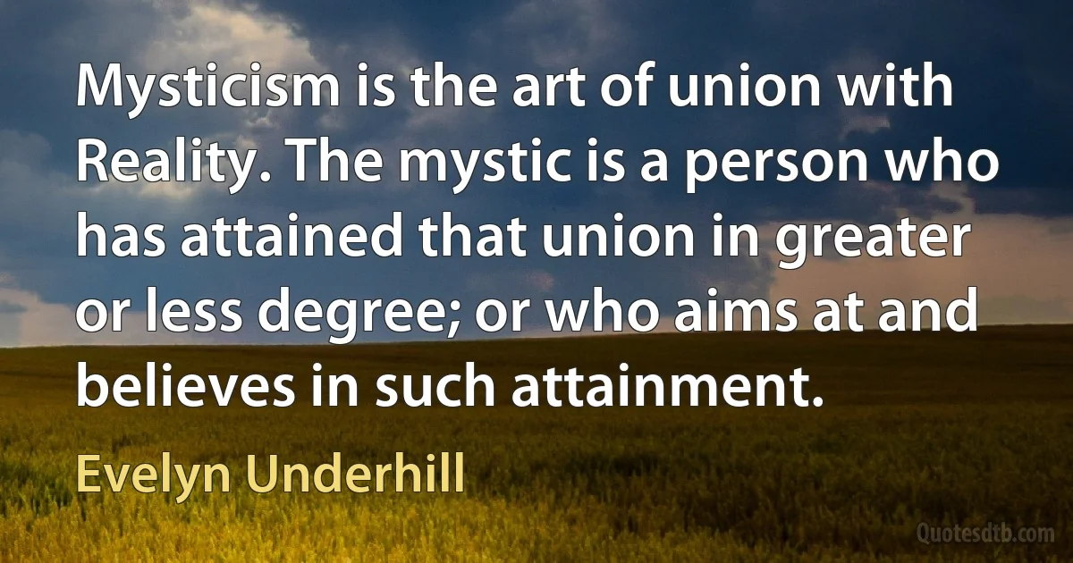 Mysticism is the art of union with Reality. The mystic is a person who has attained that union in greater or less degree; or who aims at and believes in such attainment. (Evelyn Underhill)