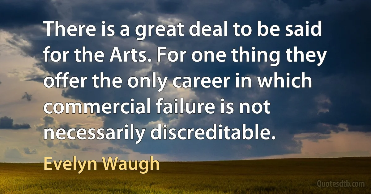 There is a great deal to be said for the Arts. For one thing they offer the only career in which commercial failure is not necessarily discreditable. (Evelyn Waugh)