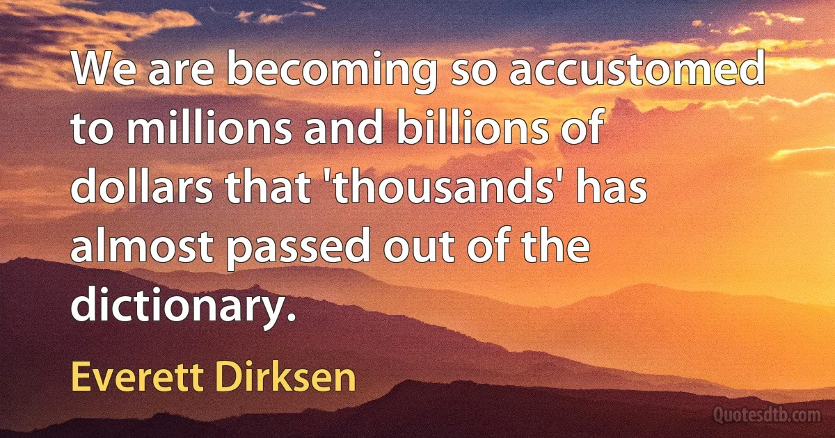 We are becoming so accustomed to millions and billions of dollars that 'thousands' has almost passed out of the dictionary. (Everett Dirksen)