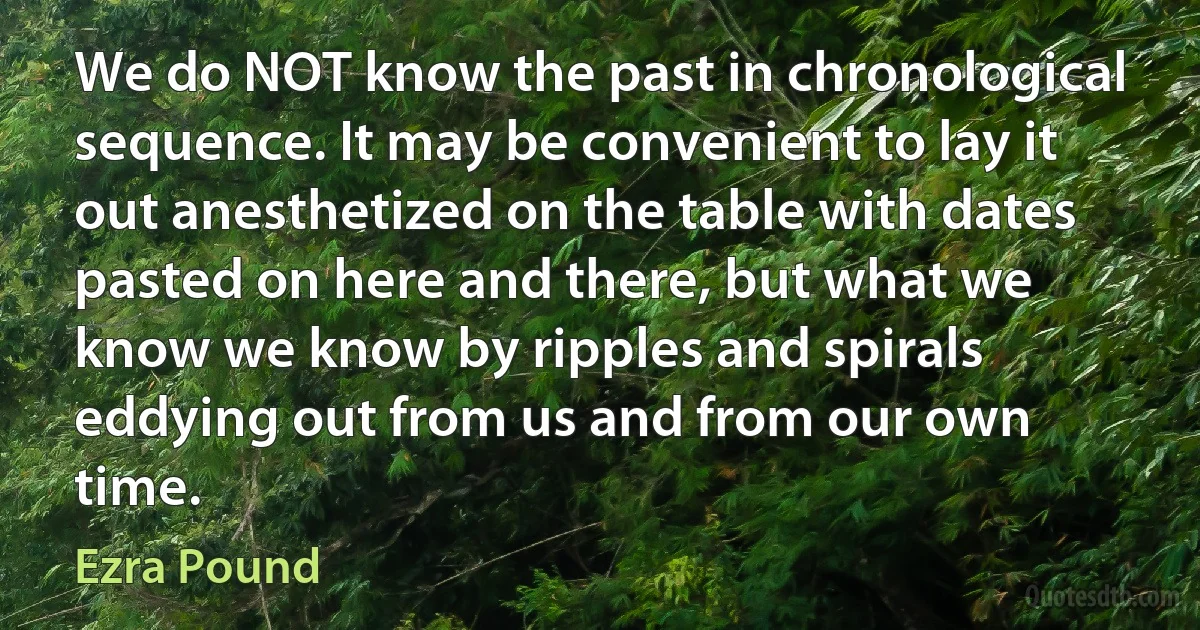 We do NOT know the past in chronological sequence. It may be convenient to lay it out anesthetized on the table with dates pasted on here and there, but what we know we know by ripples and spirals eddying out from us and from our own time. (Ezra Pound)