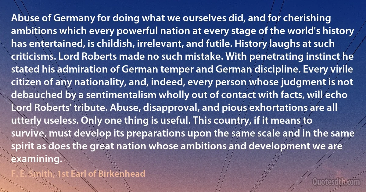 Abuse of Germany for doing what we ourselves did, and for cherishing ambitions which every powerful nation at every stage of the world's history has entertained, is childish, irrelevant, and futile. History laughs at such criticisms. Lord Roberts made no such mistake. With penetrating instinct he stated his admiration of German temper and German discipline. Every virile citizen of any nationality, and, indeed, every person whose judgment is not debauched by a sentimentalism wholly out of contact with facts, will echo Lord Roberts' tribute. Abuse, disapproval, and pious exhortations are all utterly useless. Only one thing is useful. This country, if it means to survive, must develop its preparations upon the same scale and in the same spirit as does the great nation whose ambitions and development we are examining. (F. E. Smith, 1st Earl of Birkenhead)