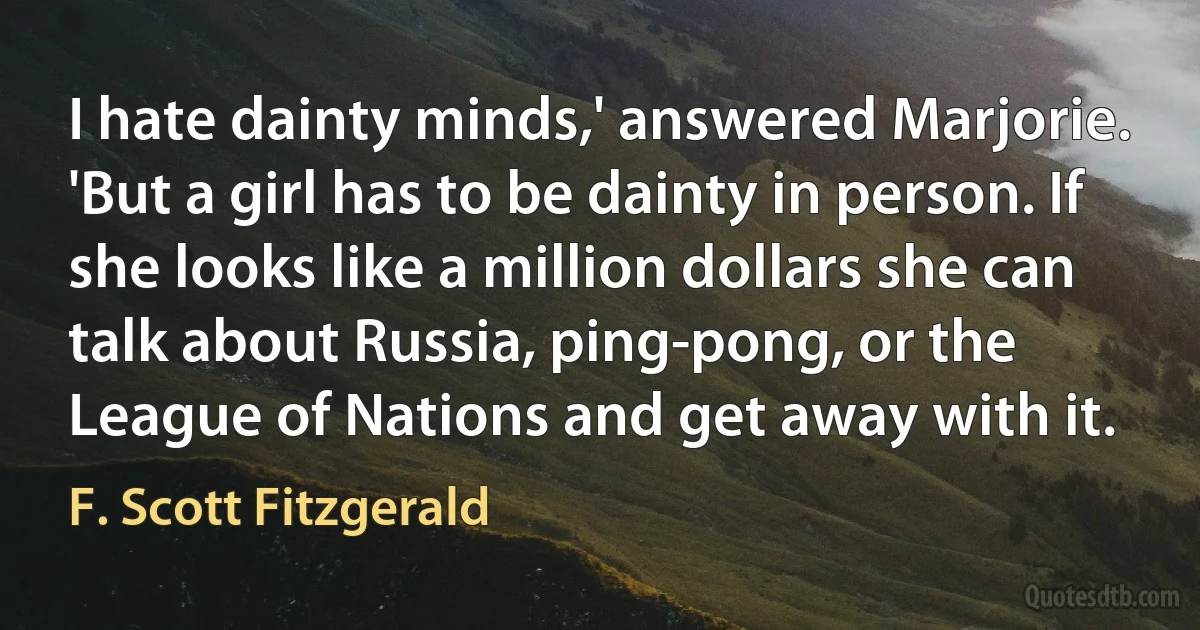 I hate dainty minds,' answered Marjorie. 'But a girl has to be dainty in person. If she looks like a million dollars she can talk about Russia, ping-pong, or the League of Nations and get away with it. (F. Scott Fitzgerald)