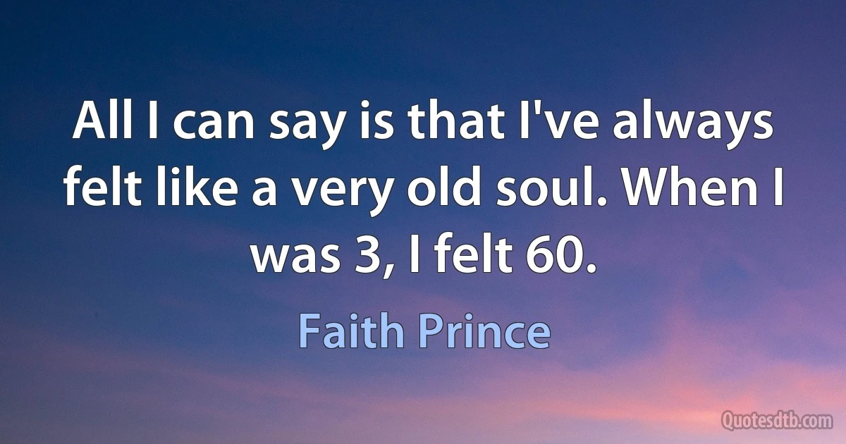 All I can say is that I've always felt like a very old soul. When I was 3, I felt 60. (Faith Prince)