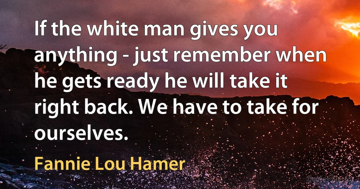 If the white man gives you anything - just remember when he gets ready he will take it right back. We have to take for ourselves. (Fannie Lou Hamer)