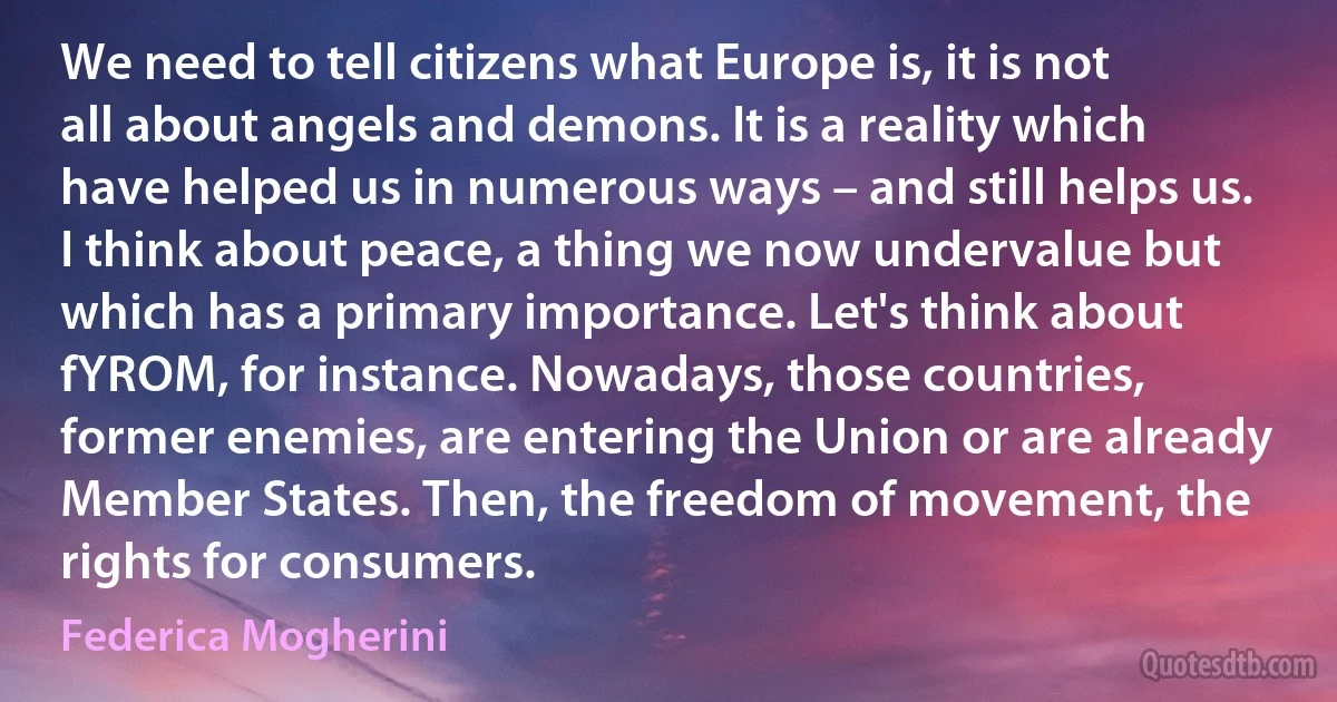 We need to tell citizens what Europe is, it is not all about angels and demons. It is a reality which have helped us in numerous ways – and still helps us. I think about peace, a thing we now undervalue but which has a primary importance. Let's think about fYROM, for instance. Nowadays, those countries, former enemies, are entering the Union or are already Member States. Then, the freedom of movement, the rights for consumers. (Federica Mogherini)