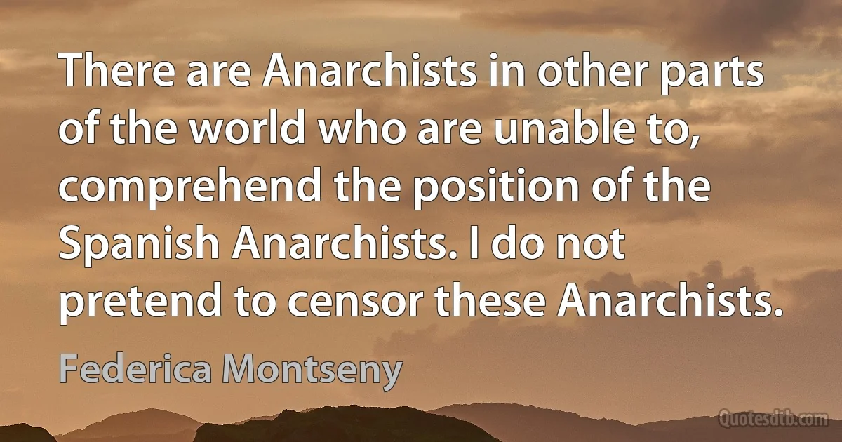 There are Anarchists in other parts of the world who are unable to, comprehend the position of the Spanish Anarchists. I do not pretend to censor these Anarchists. (Federica Montseny)