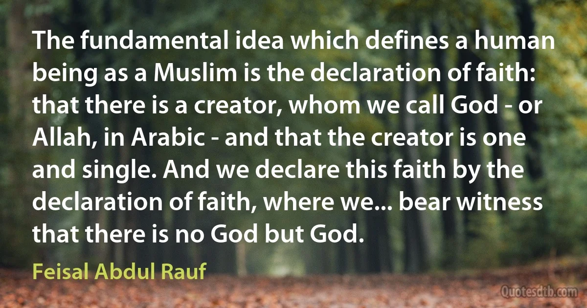 The fundamental idea which defines a human being as a Muslim is the declaration of faith: that there is a creator, whom we call God - or Allah, in Arabic - and that the creator is one and single. And we declare this faith by the declaration of faith, where we... bear witness that there is no God but God. (Feisal Abdul Rauf)