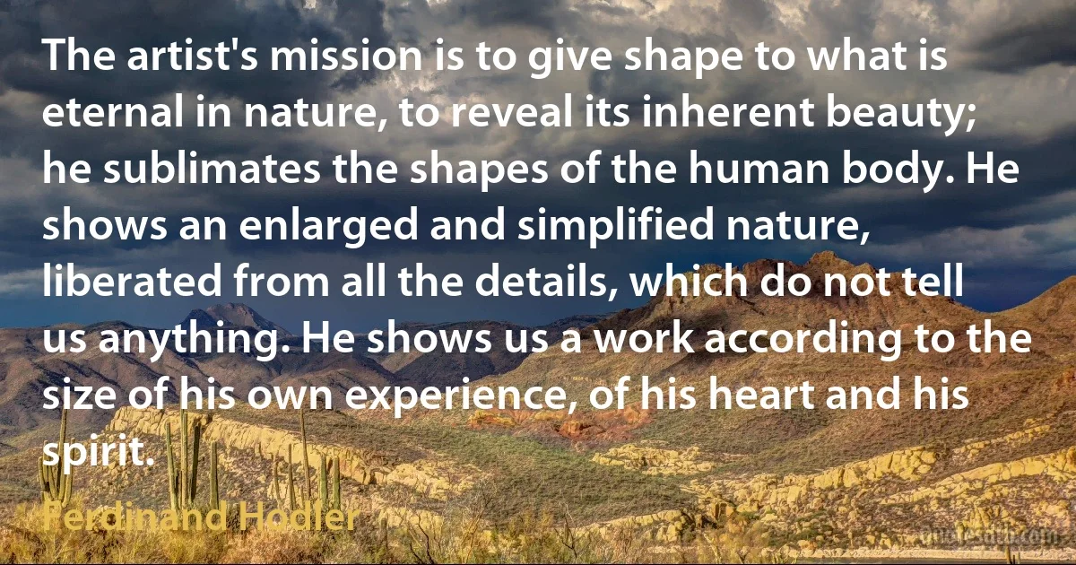 The artist's mission is to give shape to what is eternal in nature, to reveal its inherent beauty; he sublimates the shapes of the human body. He shows an enlarged and simplified nature, liberated from all the details, which do not tell us anything. He shows us a work according to the size of his own experience, of his heart and his spirit. (Ferdinand Hodler)