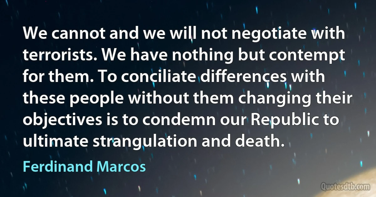 We cannot and we will not negotiate with terrorists. We have nothing but contempt for them. To conciliate differences with these people without them changing their objectives is to condemn our Republic to ultimate strangulation and death. (Ferdinand Marcos)