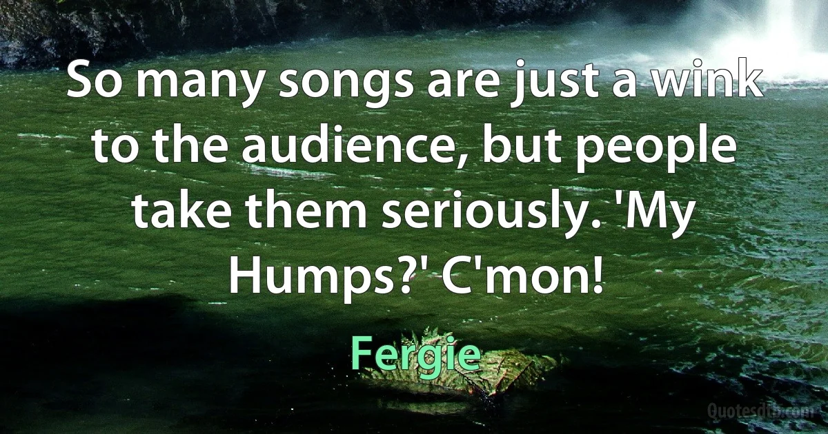 So many songs are just a wink to the audience, but people take them seriously. 'My Humps?' C'mon! (Fergie)