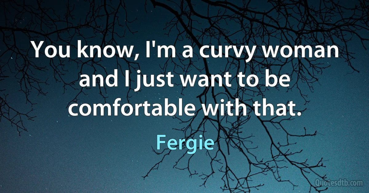 You know, I'm a curvy woman and I just want to be comfortable with that. (Fergie)