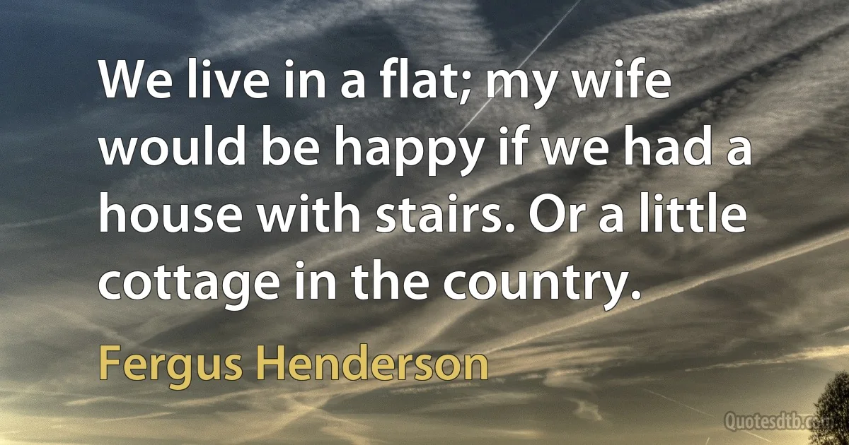 We live in a flat; my wife would be happy if we had a house with stairs. Or a little cottage in the country. (Fergus Henderson)