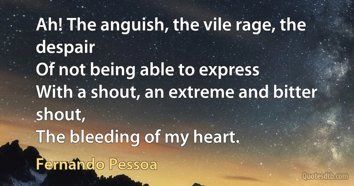 Ah! The anguish, the vile rage, the despair
Of not being able to express
With a shout, an extreme and bitter shout,
The bleeding of my heart. (Fernando Pessoa)