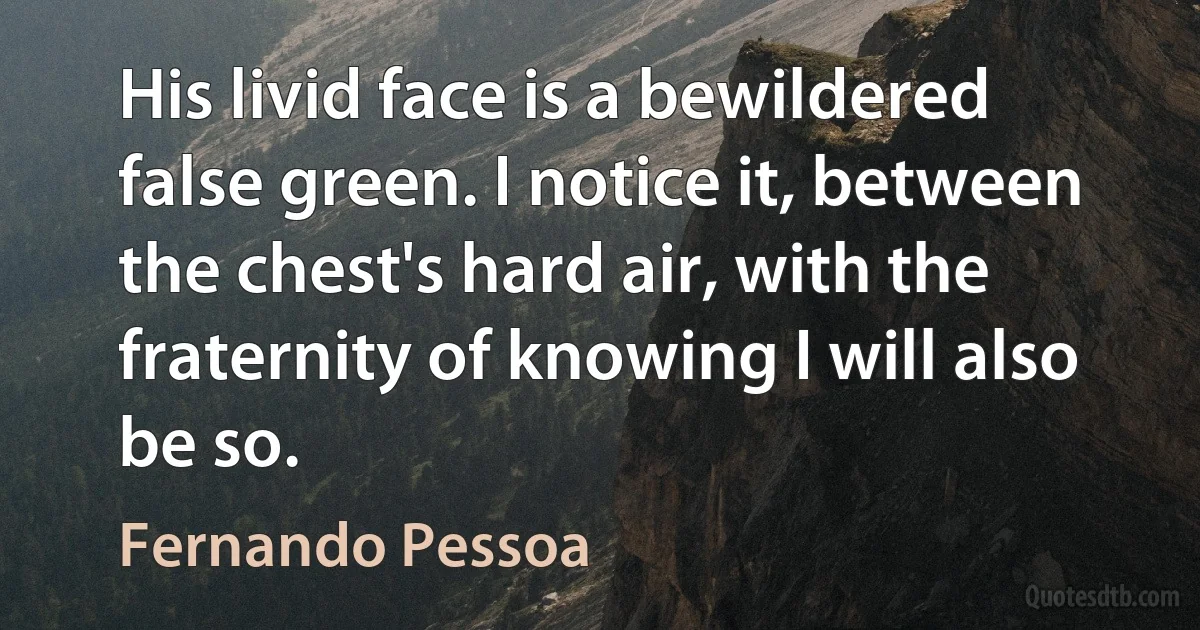 His livid face is a bewildered false green. I notice it, between the chest's hard air, with the fraternity of knowing I will also be so. (Fernando Pessoa)