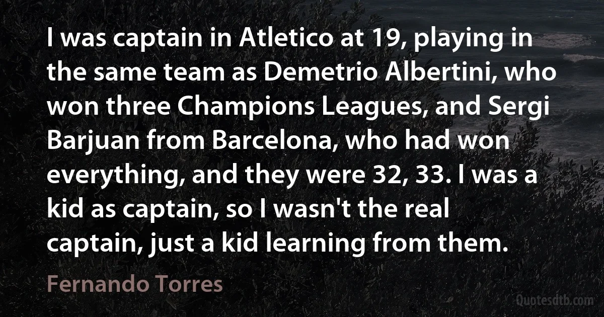 I was captain in Atletico at 19, playing in the same team as Demetrio Albertini, who won three Champions Leagues, and Sergi Barjuan from Barcelona, who had won everything, and they were 32, 33. I was a kid as captain, so I wasn't the real captain, just a kid learning from them. (Fernando Torres)