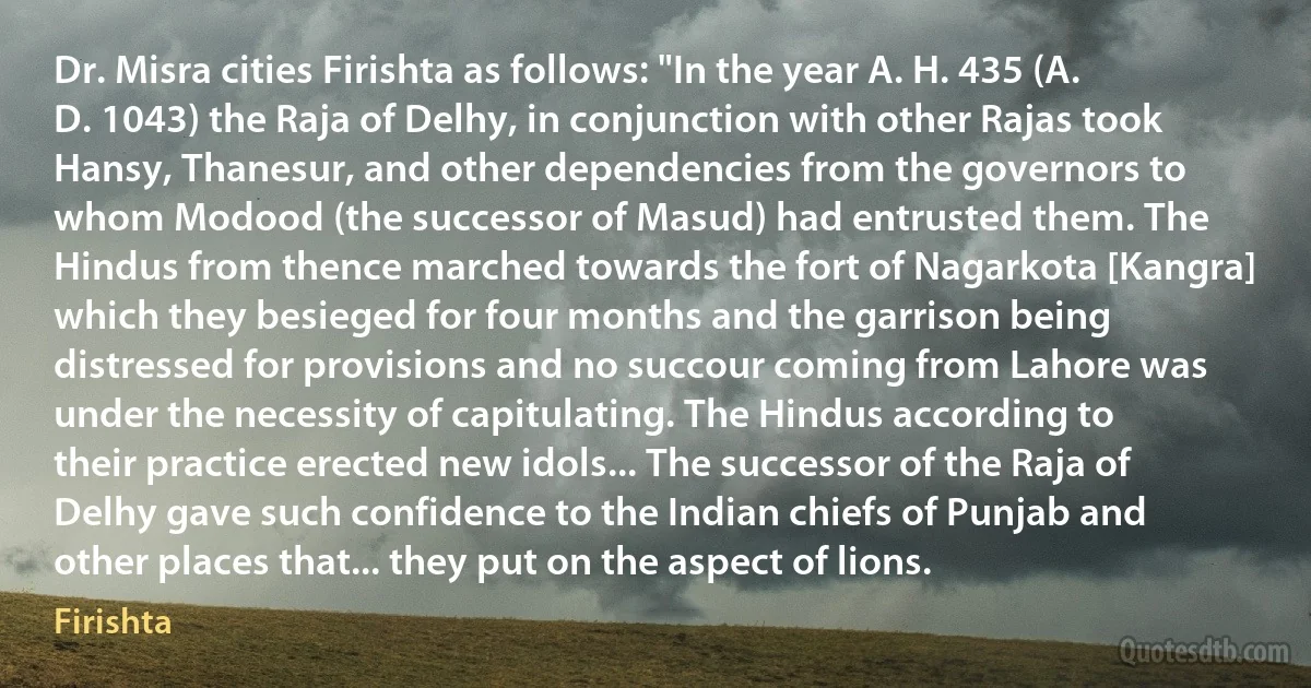 Dr. Misra cities Firishta as follows: "In the year A. H. 435 (A. D. 1043) the Raja of Delhy, in conjunction with other Rajas took Hansy, Thanesur, and other dependencies from the governors to whom Modood (the successor of Masud) had entrusted them. The Hindus from thence marched towards the fort of Nagarkota [Kangra] which they besieged for four months and the garrison being distressed for provisions and no succour coming from Lahore was under the necessity of capitulating. The Hindus according to their practice erected new idols... The successor of the Raja of Delhy gave such confidence to the Indian chiefs of Punjab and other places that... they put on the aspect of lions. (Firishta)