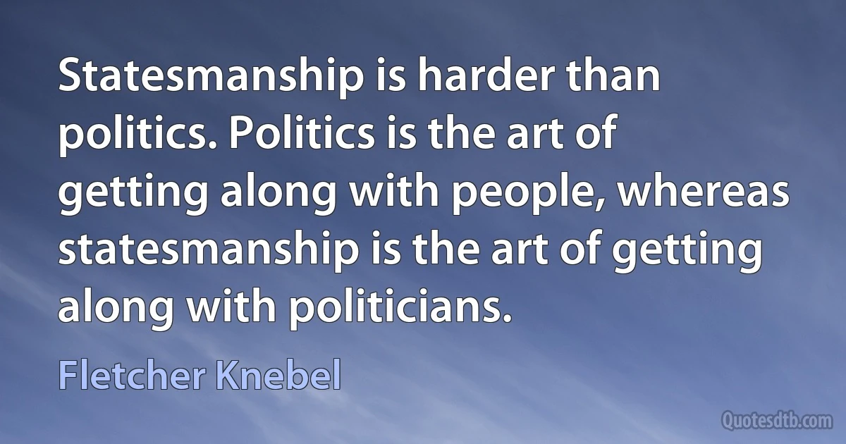 Statesmanship is harder than politics. Politics is the art of getting along with people, whereas statesmanship is the art of getting along with politicians. (Fletcher Knebel)