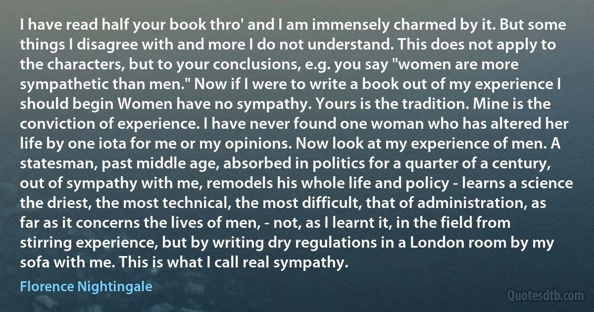 I have read half your book thro' and I am immensely charmed by it. But some things I disagree with and more I do not understand. This does not apply to the characters, but to your conclusions, e.g. you say "women are more sympathetic than men." Now if I were to write a book out of my experience I should begin Women have no sympathy. Yours is the tradition. Mine is the conviction of experience. I have never found one woman who has altered her life by one iota for me or my opinions. Now look at my experience of men. A statesman, past middle age, absorbed in politics for a quarter of a century, out of sympathy with me, remodels his whole life and policy - learns a science the driest, the most technical, the most difficult, that of administration, as far as it concerns the lives of men, - not, as I learnt it, in the field from stirring experience, but by writing dry regulations in a London room by my sofa with me. This is what I call real sympathy. (Florence Nightingale)