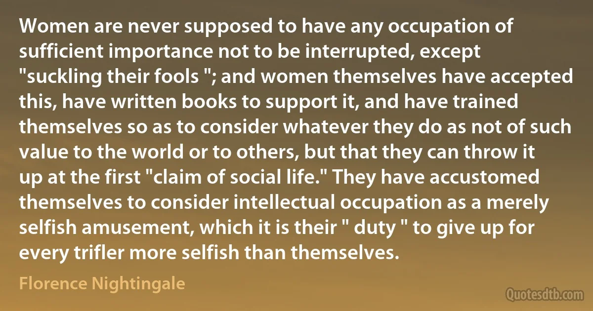 Women are never supposed to have any occupation of sufficient importance not to be interrupted, except "suckling their fools "; and women themselves have accepted this, have written books to support it, and have trained themselves so as to consider whatever they do as not of such value to the world or to others, but that they can throw it up at the first "claim of social life." They have accustomed themselves to consider intellectual occupation as a merely selfish amusement, which it is their " duty " to give up for every trifler more selfish than themselves. (Florence Nightingale)