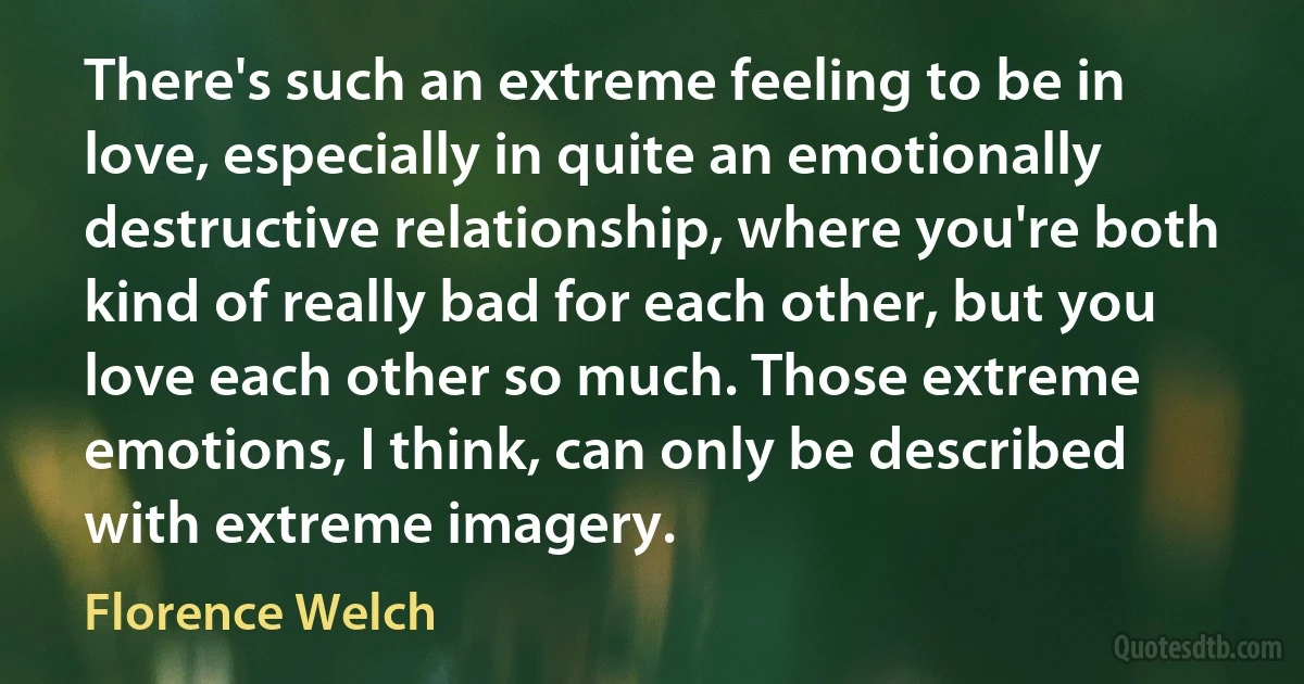 There's such an extreme feeling to be in love, especially in quite an emotionally destructive relationship, where you're both kind of really bad for each other, but you love each other so much. Those extreme emotions, I think, can only be described with extreme imagery. (Florence Welch)