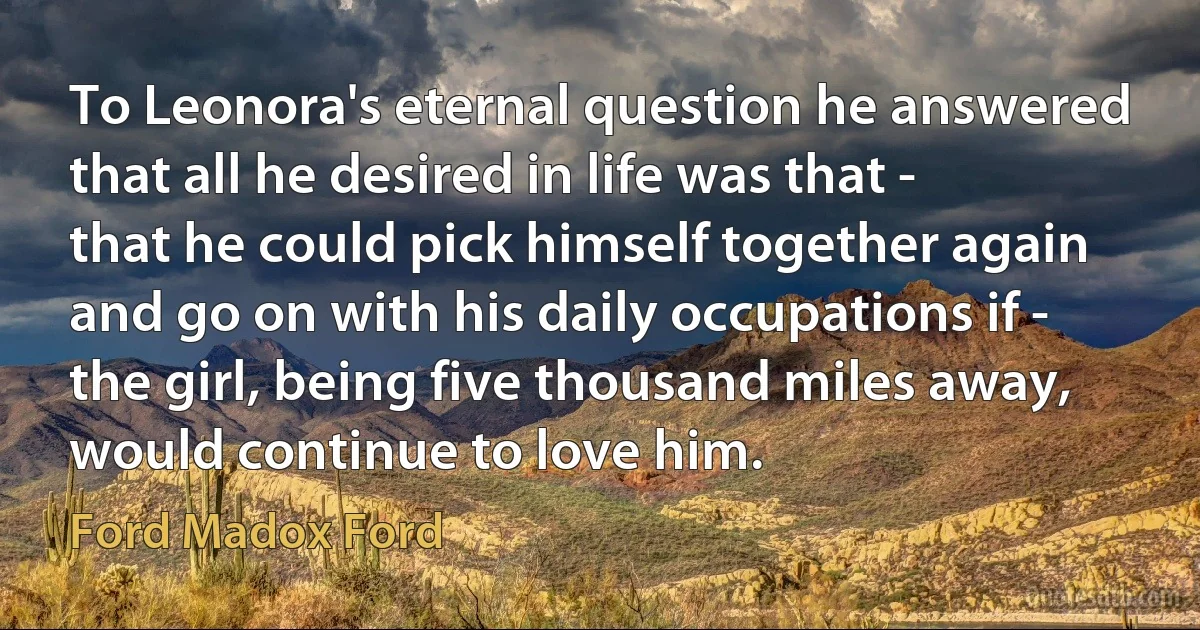 To Leonora's eternal question he answered that all he desired in life was that - that he could pick himself together again and go on with his daily occupations if - the girl, being five thousand miles away, would continue to love him. (Ford Madox Ford)