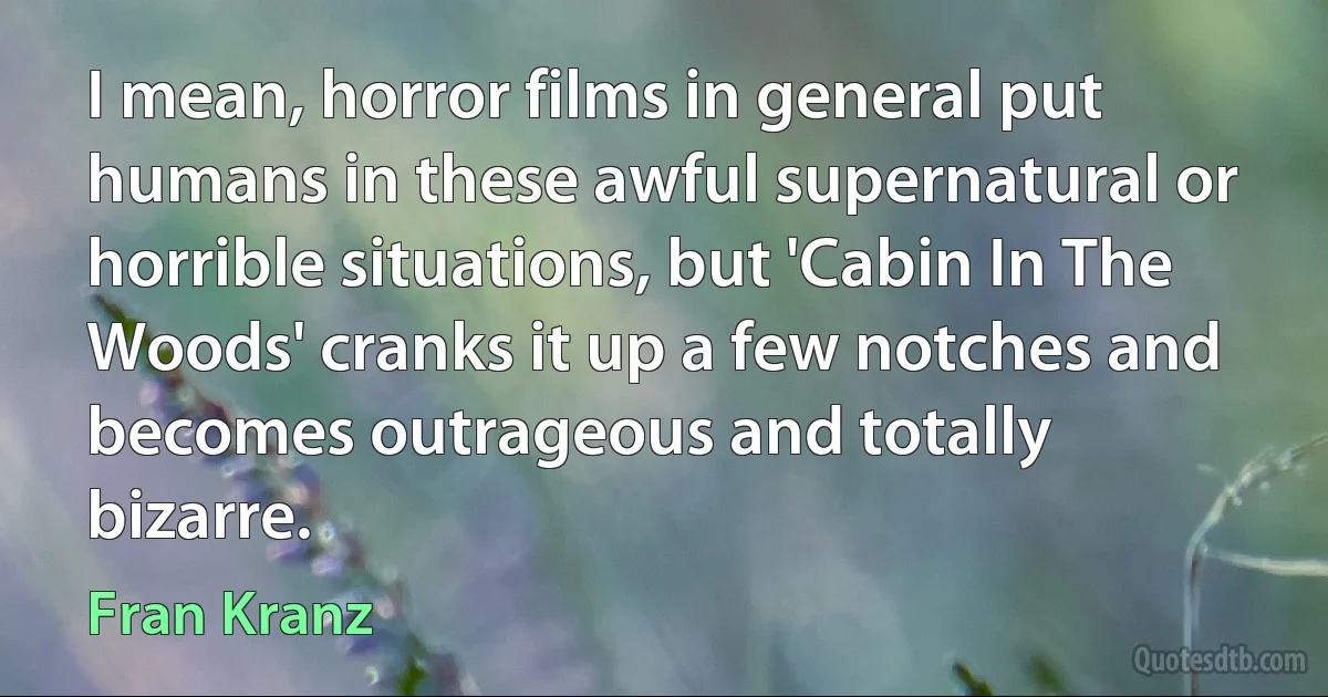 I mean, horror films in general put humans in these awful supernatural or horrible situations, but 'Cabin In The Woods' cranks it up a few notches and becomes outrageous and totally bizarre. (Fran Kranz)