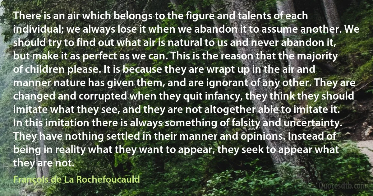 There is an air which belongs to the figure and talents of each individual; we always lose it when we abandon it to assume another. We should try to find out what air is natural to us and never abandon it, but make it as perfect as we can. This is the reason that the majority of children please. It is because they are wrapt up in the air and manner nature has given them, and are ignorant of any other. They are changed and corrupted when they quit infancy, they think they should imitate what they see, and they are not altogether able to imitate it. In this imitation there is always something of falsity and uncertainty. They have nothing settled in their manner and opinions. Instead of being in reality what they want to appear, they seek to appear what they are not. (François de La Rochefoucauld)