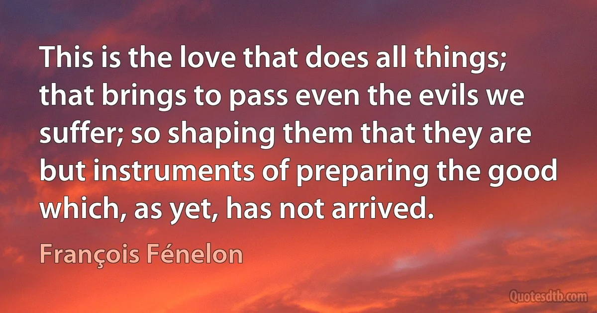 This is the love that does all things; that brings to pass even the evils we suffer; so shaping them that they are but instruments of preparing the good which, as yet, has not arrived. (François Fénelon)