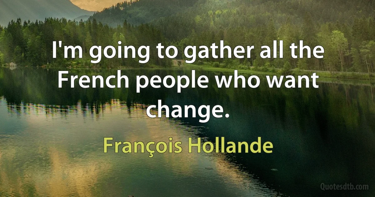 I'm going to gather all the French people who want change. (François Hollande)