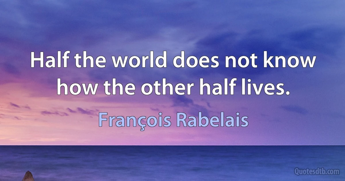 Half the world does not know how the other half lives. (François Rabelais)