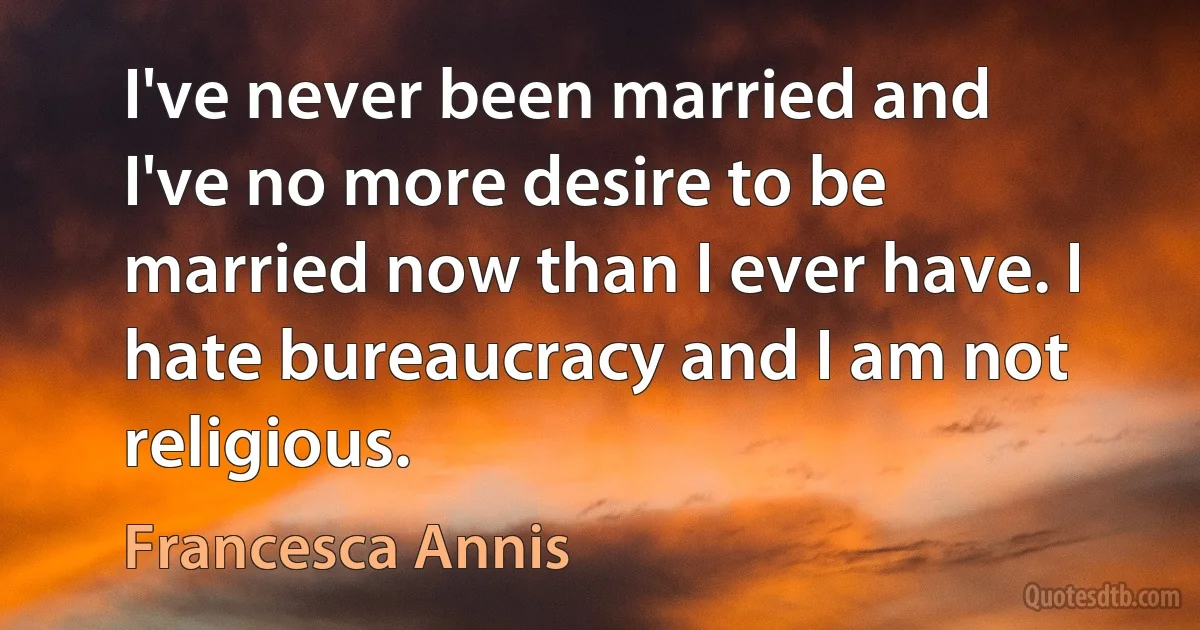 I've never been married and I've no more desire to be married now than I ever have. I hate bureaucracy and I am not religious. (Francesca Annis)