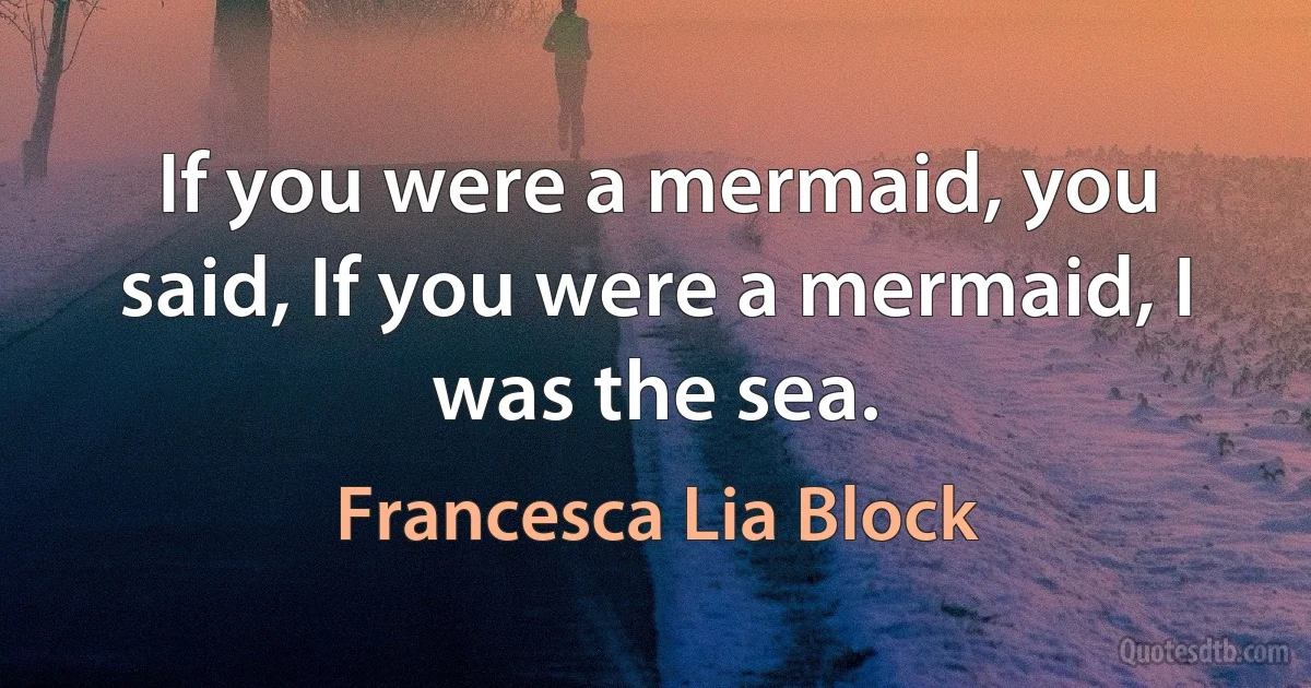 If you were a mermaid, you said, If you were a mermaid, I was the sea. (Francesca Lia Block)