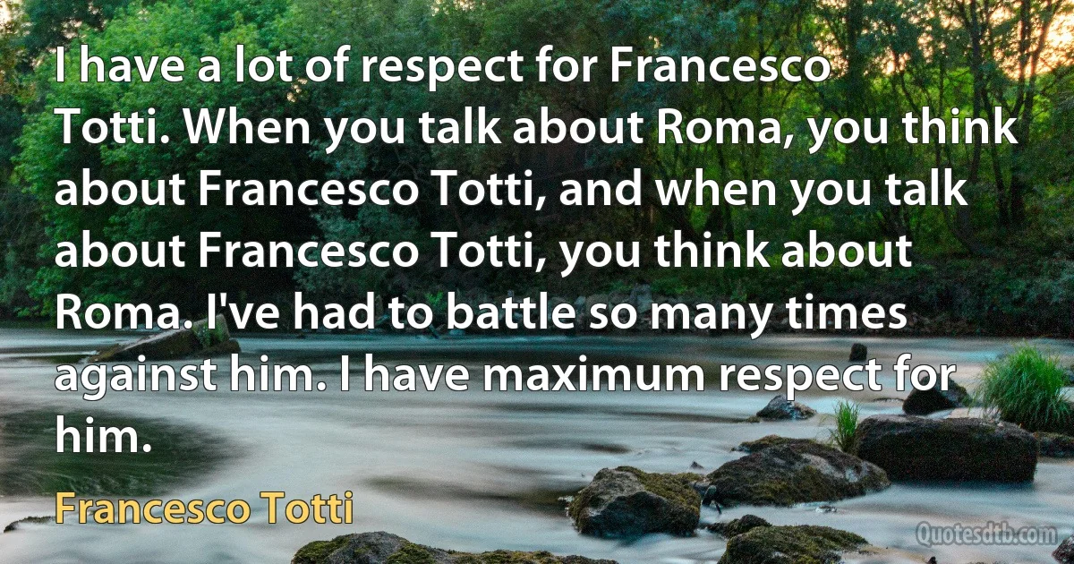 I have a lot of respect for Francesco Totti. When you talk about Roma, you think about Francesco Totti, and when you talk about Francesco Totti, you think about Roma. I've had to battle so many times against him. I have maximum respect for him. (Francesco Totti)