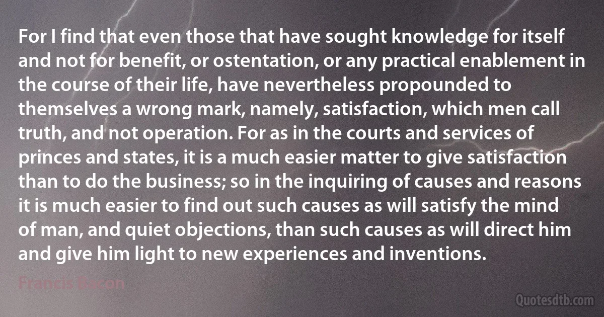 For I find that even those that have sought knowledge for itself and not for benefit, or ostentation, or any practical enablement in the course of their life, have nevertheless propounded to themselves a wrong mark, namely, satisfaction, which men call truth, and not operation. For as in the courts and services of princes and states, it is a much easier matter to give satisfaction than to do the business; so in the inquiring of causes and reasons it is much easier to find out such causes as will satisfy the mind of man, and quiet objections, than such causes as will direct him and give him light to new experiences and inventions. (Francis Bacon)