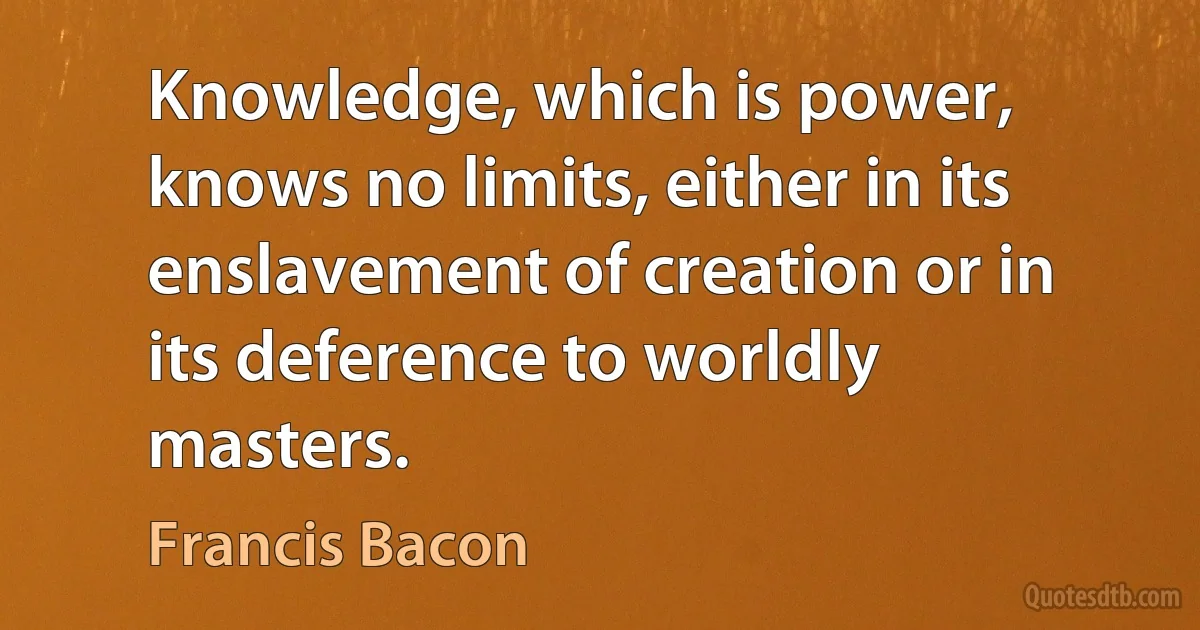 Knowledge, which is power, knows no limits, either in its enslavement of creation or in its deference to worldly masters. (Francis Bacon)