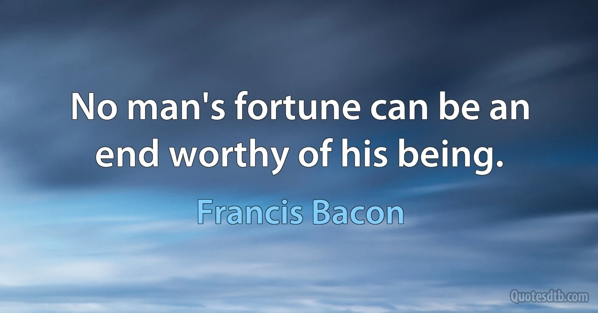 No man's fortune can be an end worthy of his being. (Francis Bacon)