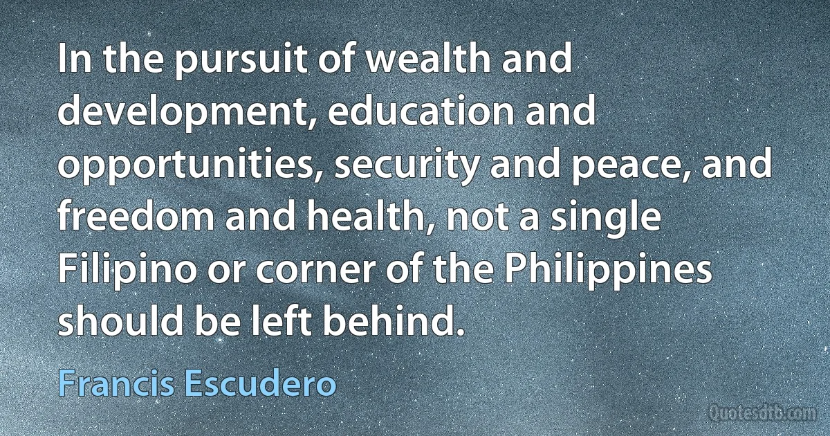 In the pursuit of wealth and development, education and opportunities, security and peace, and freedom and health, not a single Filipino or corner of the Philippines should be left behind. (Francis Escudero)