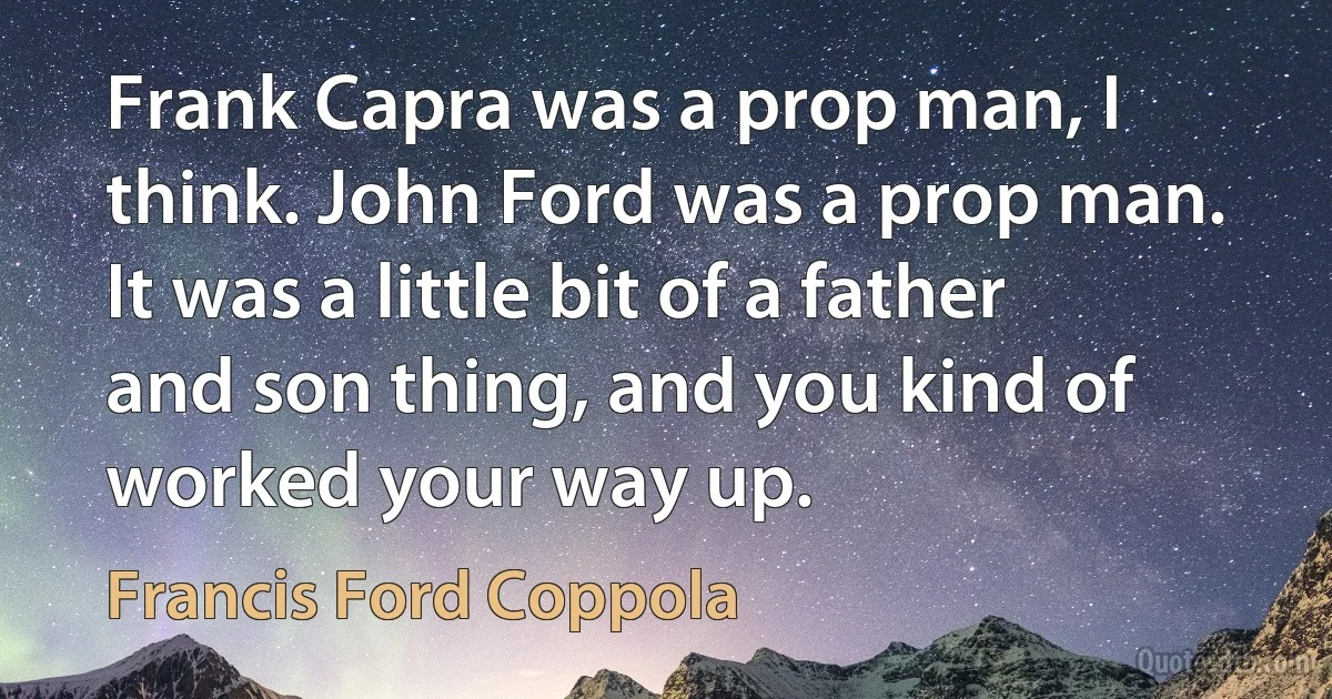 Frank Capra was a prop man, I think. John Ford was a prop man. It was a little bit of a father and son thing, and you kind of worked your way up. (Francis Ford Coppola)