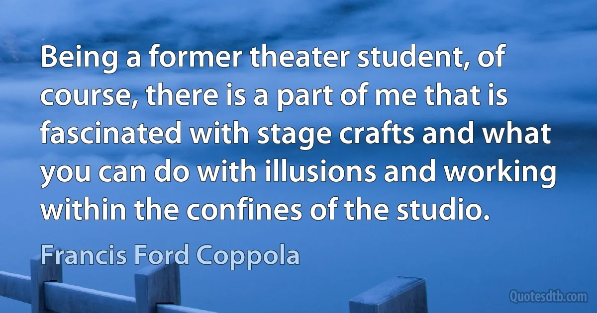 Being a former theater student, of course, there is a part of me that is fascinated with stage crafts and what you can do with illusions and working within the confines of the studio. (Francis Ford Coppola)