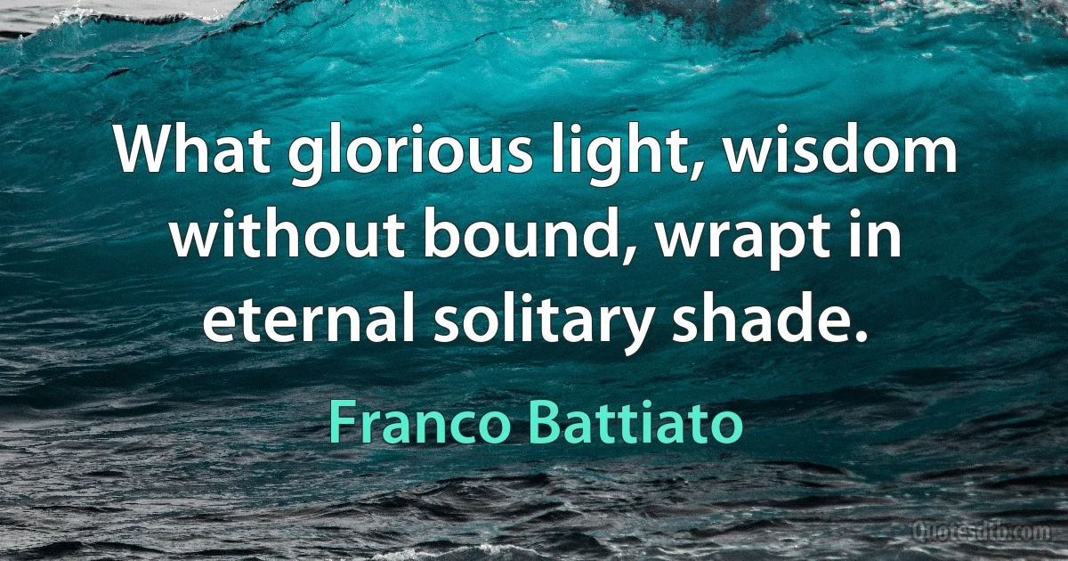 What glorious light, wisdom without bound, wrapt in eternal solitary shade. (Franco Battiato)