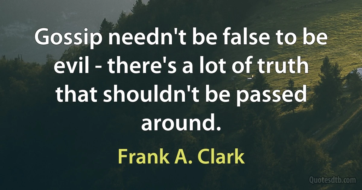 Gossip needn't be false to be evil - there's a lot of truth that shouldn't be passed around. (Frank A. Clark)