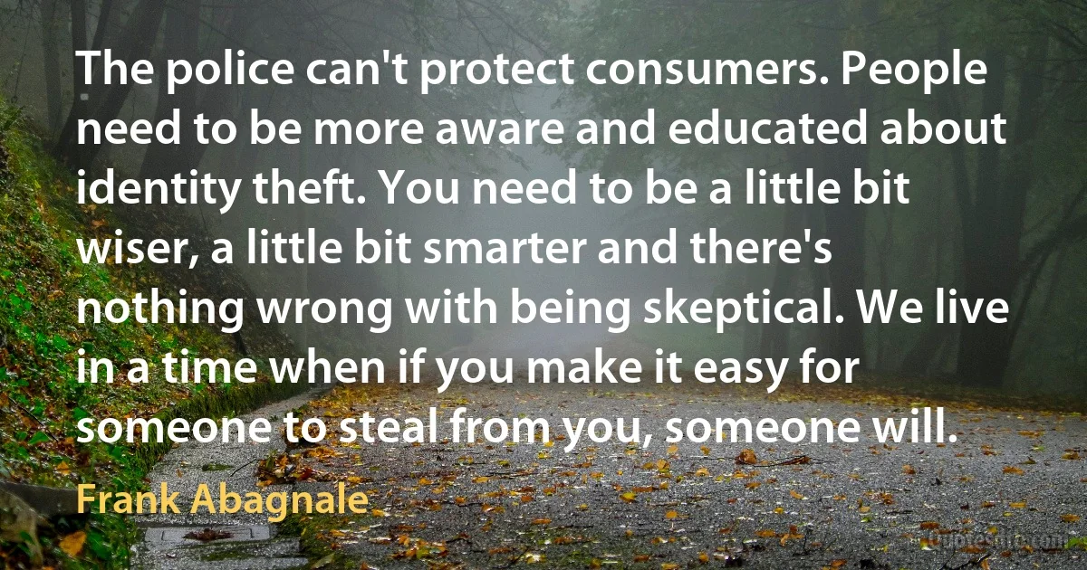 The police can't protect consumers. People need to be more aware and educated about identity theft. You need to be a little bit wiser, a little bit smarter and there's nothing wrong with being skeptical. We live in a time when if you make it easy for someone to steal from you, someone will. (Frank Abagnale)