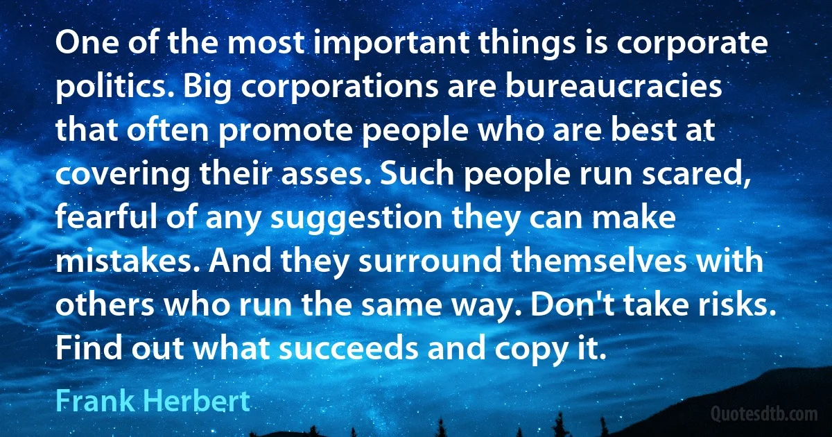 One of the most important things is corporate politics. Big corporations are bureaucracies that often promote people who are best at covering their asses. Such people run scared, fearful of any suggestion they can make mistakes. And they surround themselves with others who run the same way. Don't take risks. Find out what succeeds and copy it. (Frank Herbert)